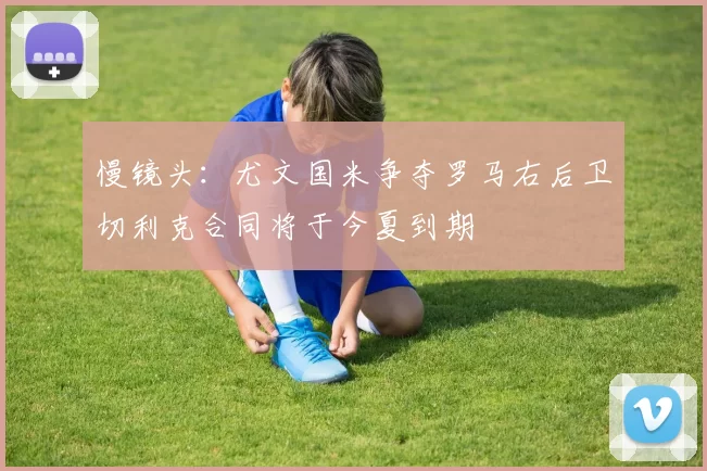 慢镜头：尤文国米争夺罗马右后卫切利克合同将于今夏到期