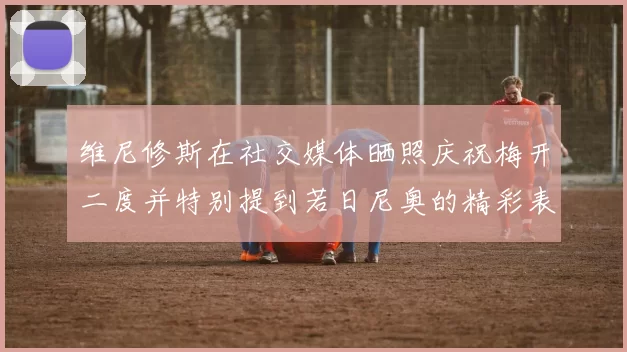 维尼修斯在社交媒体晒照庆祝梅开二度并特别提到若日尼奥的精彩表现