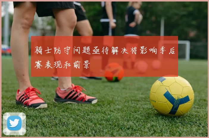 骑士防守问题亟待解决将影响季后赛表现和前景
