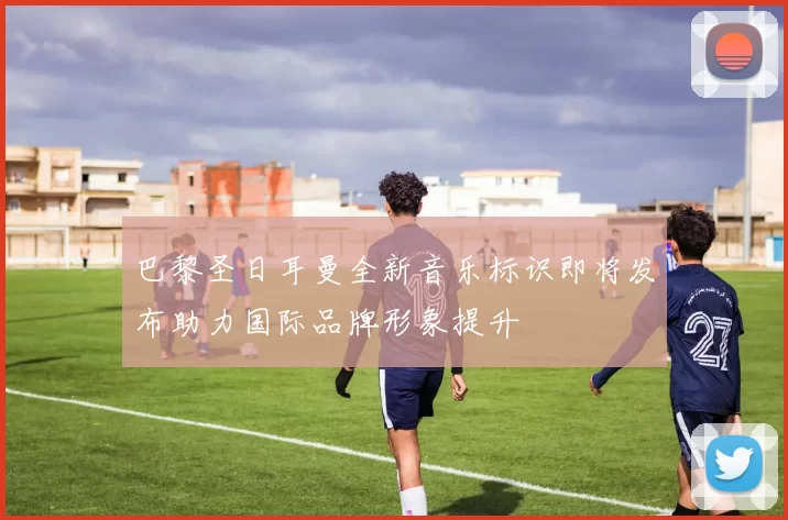 巴黎圣日耳曼全新音乐标识即将发布助力国际品牌形象提升