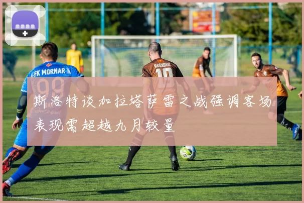 斯洛特谈加拉塔萨雷之战强调客场表现需超越九月较量