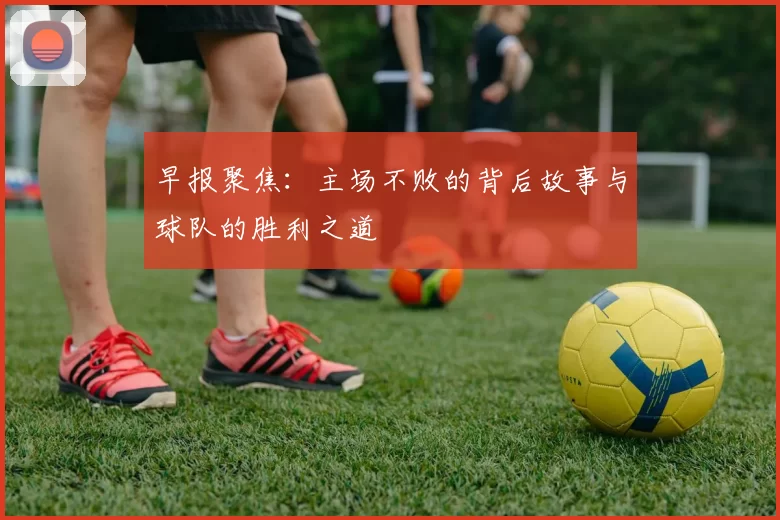 早报聚焦：主场不败的背后故事与球队的胜利之道