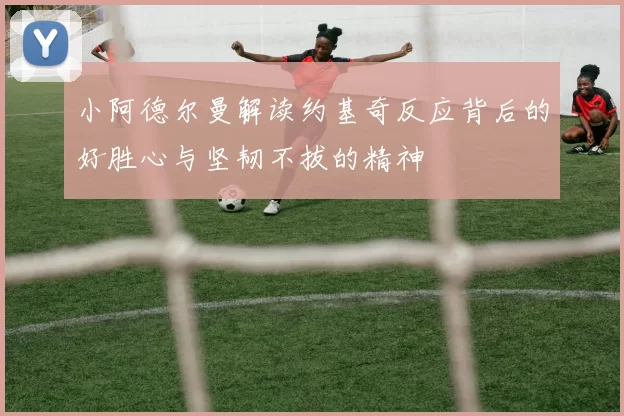 小阿德尔曼解读约基奇反应背后的好胜心与坚韧不拔的精神