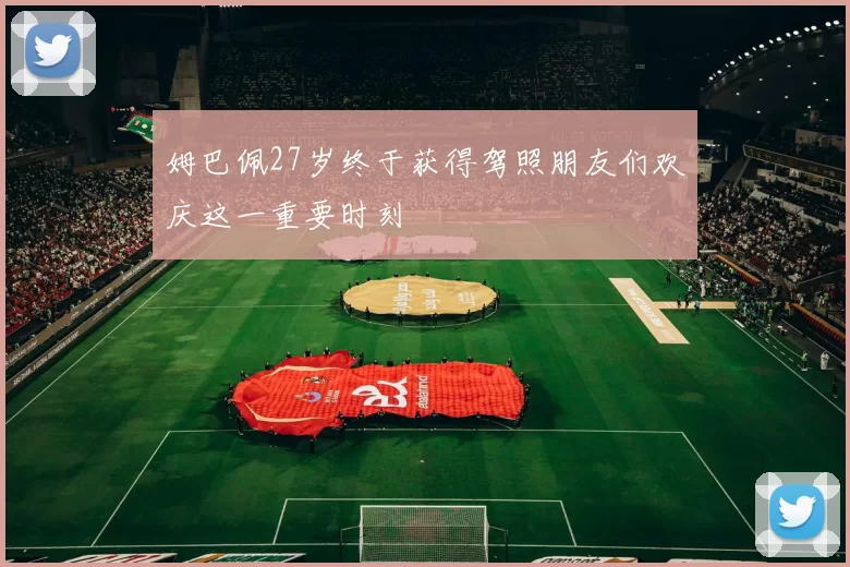 姆巴佩27岁终于获得驾照朋友们欢庆这一重要时刻