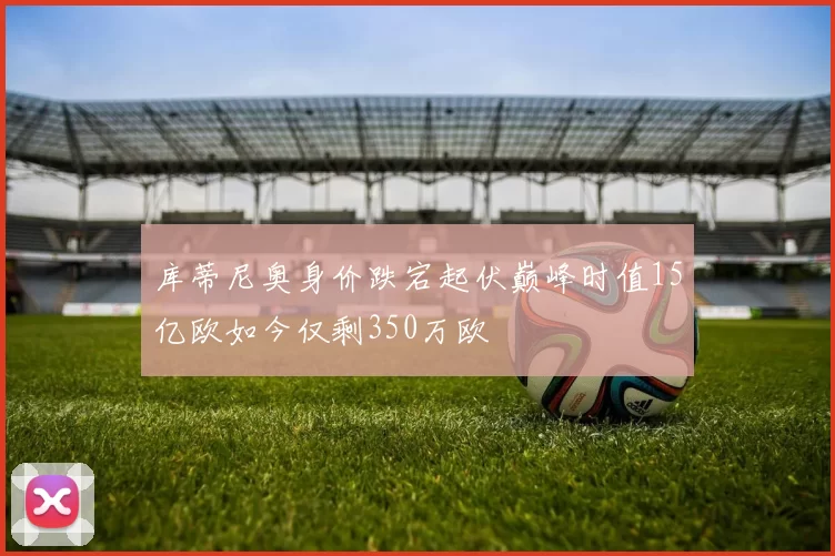 库蒂尼奥身价跌宕起伏巅峰时值15亿欧如今仅剩350万欧