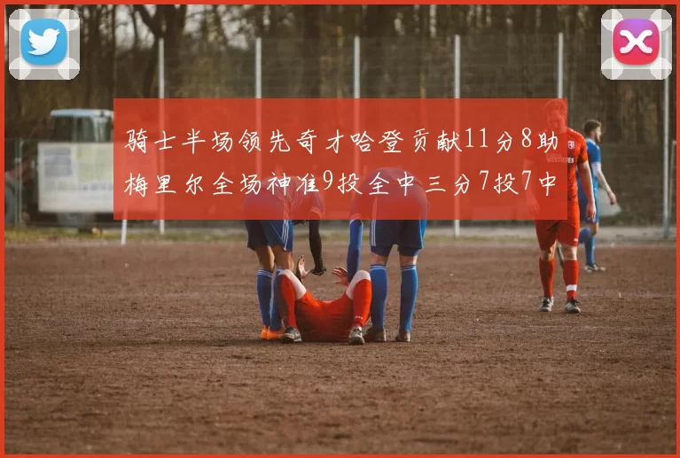 骑士半场领先奇才哈登贡献11分8助梅里尔全场神准9投全中三分7投7中