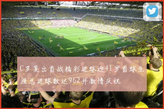 C罗复出首战精彩进球迎41岁首球生涯总进球数达962并激情庆祝