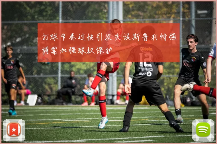 打球节奏过快引发失误斯普利特强调需加强球权保护