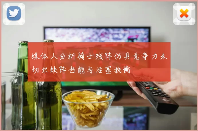媒体人分析骑士残阵仍具竞争力米切尔缺阵也能与活塞抗衡