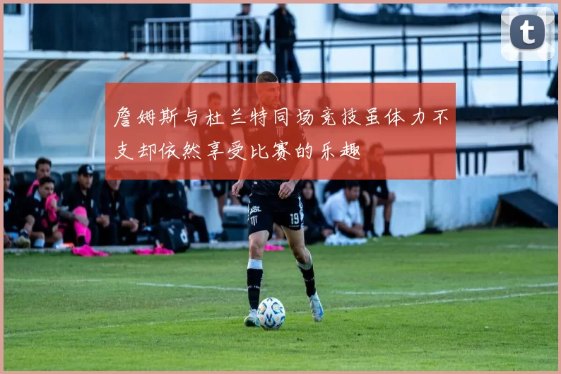 詹姆斯与杜兰特同场竞技虽体力不支却依然享受比赛的乐趣