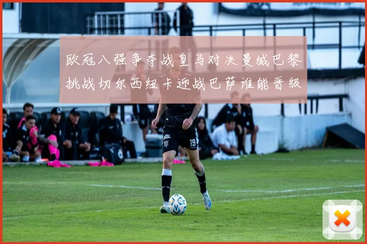 欧冠八强争夺战皇马对决曼城巴黎挑战切尔西纽卡迎战巴萨谁能晋级