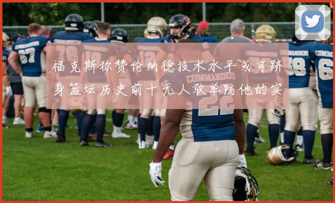 福克斯称赞伦纳德技术水平或可跻身篮坛历史前十无人敢单防他的实力