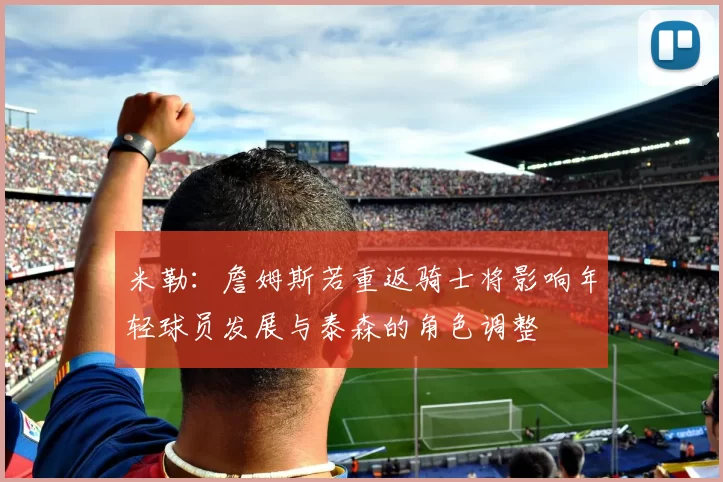 米勒：詹姆斯若重返骑士将影响年轻球员发展与泰森的角色调整