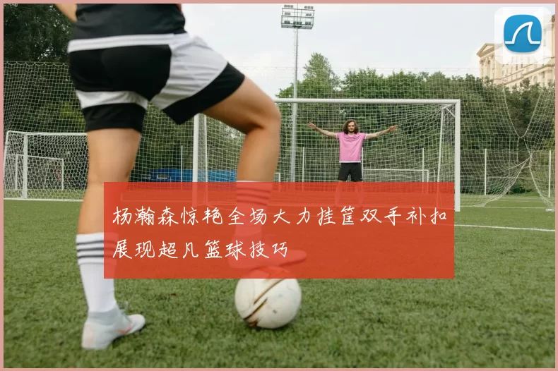 杨瀚森惊艳全场大力挂筐双手补扣展现超凡篮球技巧