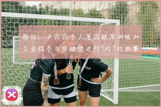 船记：卢因因个人原因缺席训练加兰全程参与将继续进行5对5对抗赛