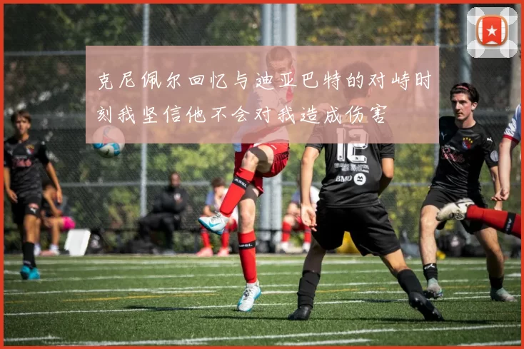 克尼佩尔回忆与迪亚巴特的对峙时刻我坚信他不会对我造成伤害