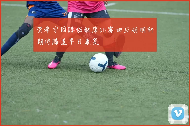 贺希宁因膝伤缺席比赛回应胡明轩期待膝盖早日康复